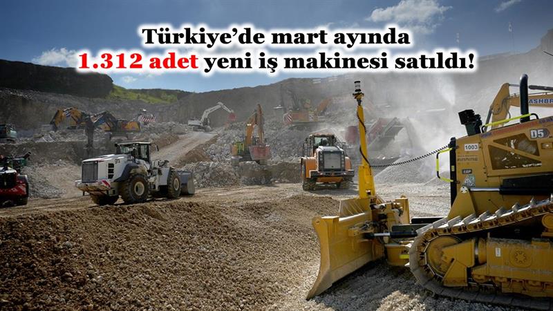 TÜRKİYE’DE MART AYINDA 1.312 ADET YENİ İŞ MAKİNESİ SATILDI